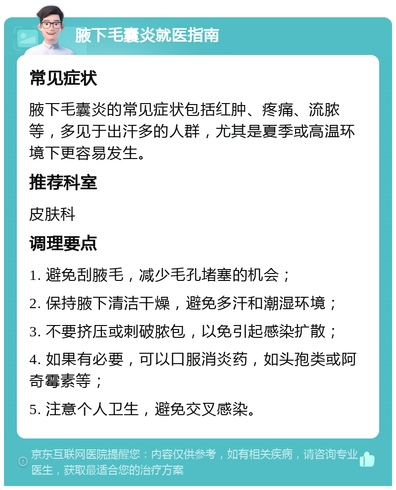 腋下毛囊炎就医指南 常见症状 腋下毛囊炎的常见症状包括红肿、疼痛、流脓等，多见于出汗多的人群，尤其是夏季或高温环境下更容易发生。 推荐科室 皮肤科 调理要点 1. 避免刮腋毛，减少毛孔堵塞的机会； 2. 保持腋下清洁干燥，避免多汗和潮湿环境； 3. 不要挤压或刺破脓包，以免引起感染扩散； 4. 如果有必要，可以口服消炎药，如头孢类或阿奇霉素等； 5. 注意个人卫生，避免交叉感染。