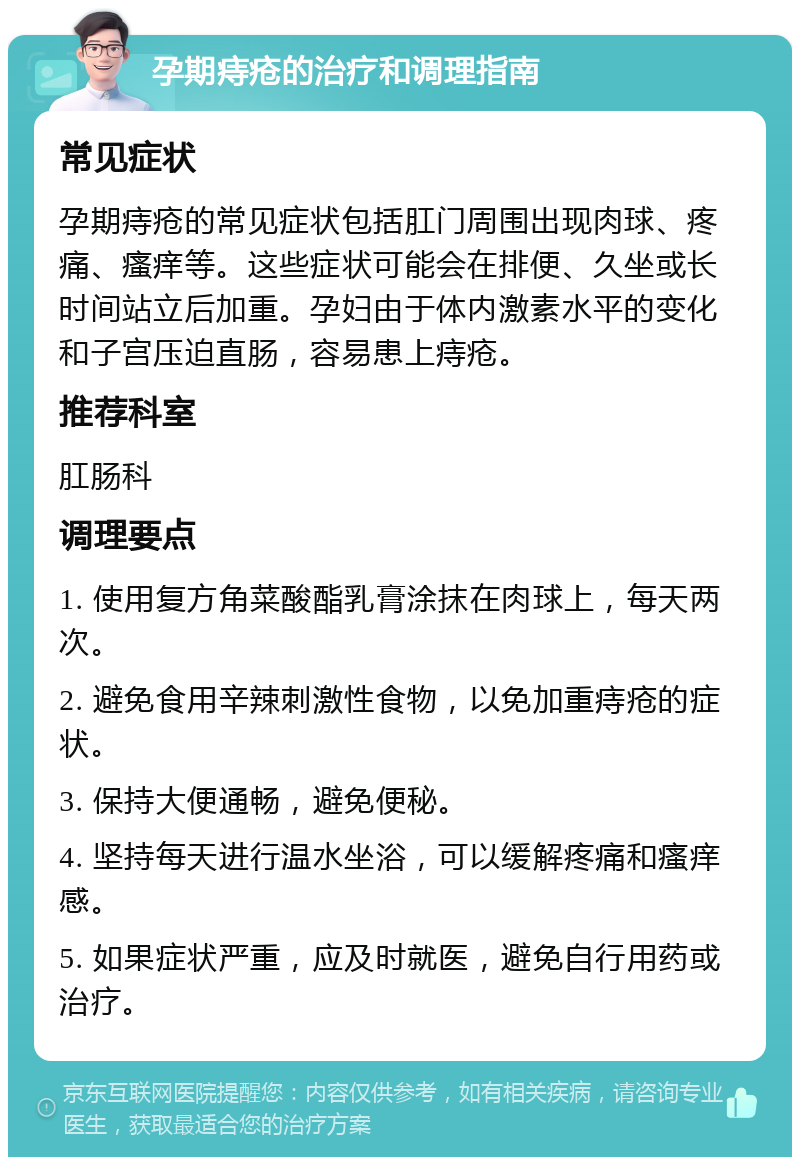 孕期痔疮的治疗和调理指南 常见症状 孕期痔疮的常见症状包括肛门周围出现肉球、疼痛、瘙痒等。这些症状可能会在排便、久坐或长时间站立后加重。孕妇由于体内激素水平的变化和子宫压迫直肠，容易患上痔疮。 推荐科室 肛肠科 调理要点 1. 使用复方角菜酸酯乳膏涂抹在肉球上，每天两次。 2. 避免食用辛辣刺激性食物，以免加重痔疮的症状。 3. 保持大便通畅，避免便秘。 4. 坚持每天进行温水坐浴，可以缓解疼痛和瘙痒感。 5. 如果症状严重，应及时就医，避免自行用药或治疗。