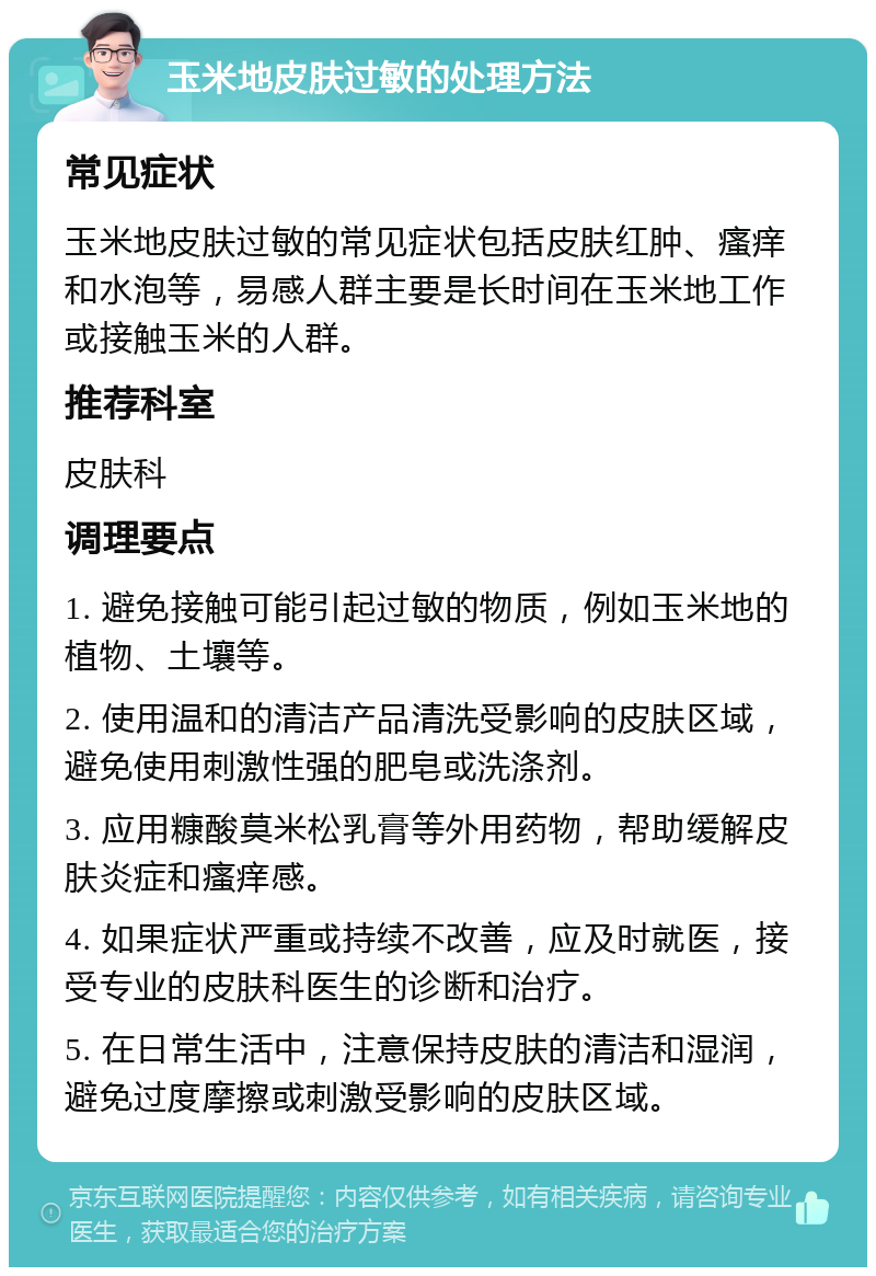 玉米地皮肤过敏的处理方法 常见症状 玉米地皮肤过敏的常见症状包括皮肤红肿、瘙痒和水泡等，易感人群主要是长时间在玉米地工作或接触玉米的人群。 推荐科室 皮肤科 调理要点 1. 避免接触可能引起过敏的物质，例如玉米地的植物、土壤等。 2. 使用温和的清洁产品清洗受影响的皮肤区域，避免使用刺激性强的肥皂或洗涤剂。 3. 应用糠酸莫米松乳膏等外用药物，帮助缓解皮肤炎症和瘙痒感。 4. 如果症状严重或持续不改善，应及时就医，接受专业的皮肤科医生的诊断和治疗。 5. 在日常生活中，注意保持皮肤的清洁和湿润，避免过度摩擦或刺激受影响的皮肤区域。