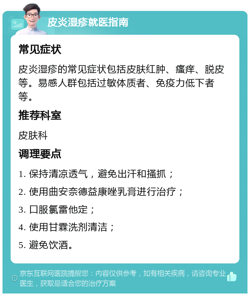 皮炎湿疹就医指南 常见症状 皮炎湿疹的常见症状包括皮肤红肿、瘙痒、脱皮等。易感人群包括过敏体质者、免疫力低下者等。 推荐科室 皮肤科 调理要点 1. 保持清凉透气，避免出汗和搔抓； 2. 使用曲安奈德益康唑乳膏进行治疗； 3. 口服氯雷他定； 4. 使用甘霖洗剂清洁； 5. 避免饮酒。