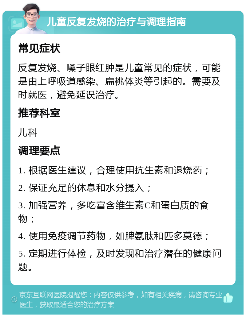 儿童反复发烧的治疗与调理指南 常见症状 反复发烧、嗓子眼红肿是儿童常见的症状，可能是由上呼吸道感染、扁桃体炎等引起的。需要及时就医，避免延误治疗。 推荐科室 儿科 调理要点 1. 根据医生建议，合理使用抗生素和退烧药； 2. 保证充足的休息和水分摄入； 3. 加强营养，多吃富含维生素C和蛋白质的食物； 4. 使用免疫调节药物，如脾氨肽和匹多莫德； 5. 定期进行体检，及时发现和治疗潜在的健康问题。