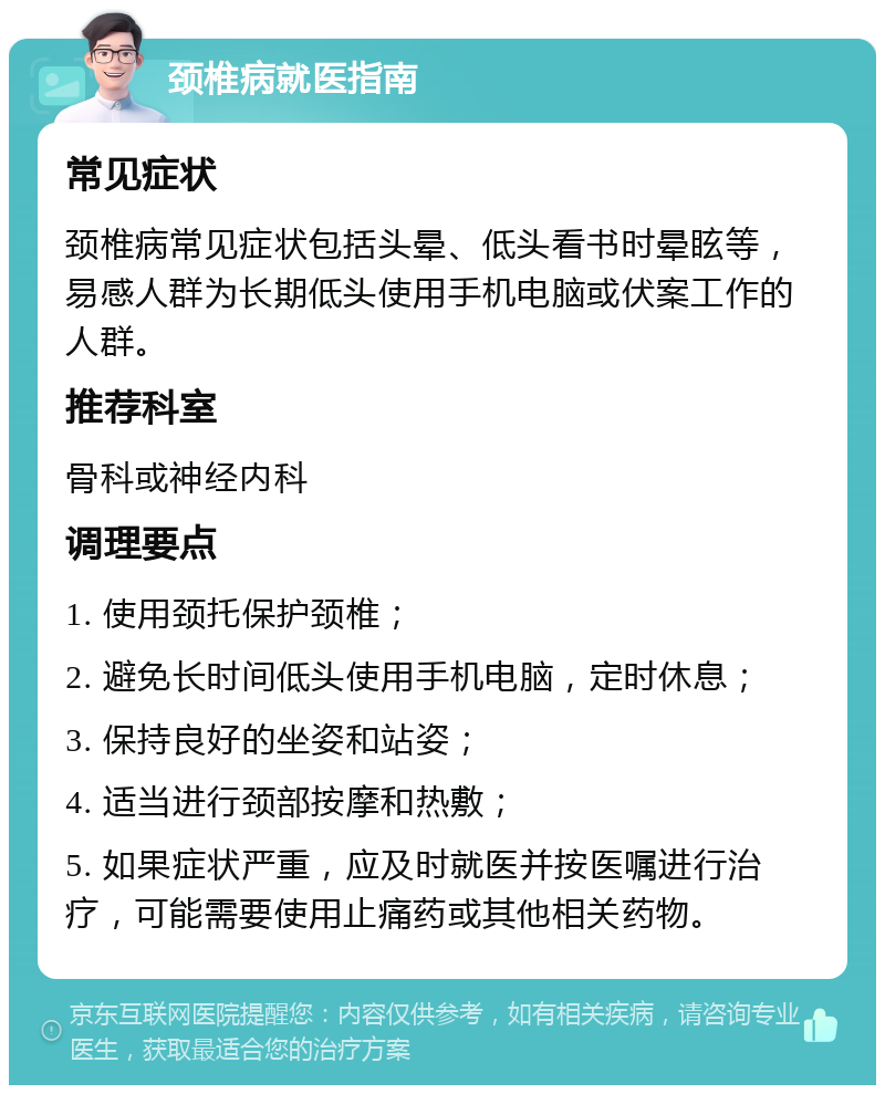 颈椎病就医指南 常见症状 颈椎病常见症状包括头晕、低头看书时晕眩等，易感人群为长期低头使用手机电脑或伏案工作的人群。 推荐科室 骨科或神经内科 调理要点 1. 使用颈托保护颈椎； 2. 避免长时间低头使用手机电脑，定时休息； 3. 保持良好的坐姿和站姿； 4. 适当进行颈部按摩和热敷； 5. 如果症状严重，应及时就医并按医嘱进行治疗，可能需要使用止痛药或其他相关药物。