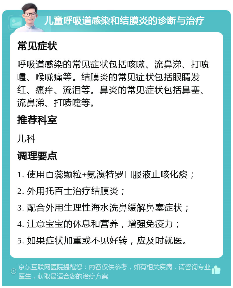 儿童呼吸道感染和结膜炎的诊断与治疗 常见症状 呼吸道感染的常见症状包括咳嗽、流鼻涕、打喷嚏、喉咙痛等。结膜炎的常见症状包括眼睛发红、瘙痒、流泪等。鼻炎的常见症状包括鼻塞、流鼻涕、打喷嚏等。 推荐科室 儿科 调理要点 1. 使用百蕊颗粒+氨溴特罗口服液止咳化痰； 2. 外用托百士治疗结膜炎； 3. 配合外用生理性海水洗鼻缓解鼻塞症状； 4. 注意宝宝的休息和营养，增强免疫力； 5. 如果症状加重或不见好转，应及时就医。