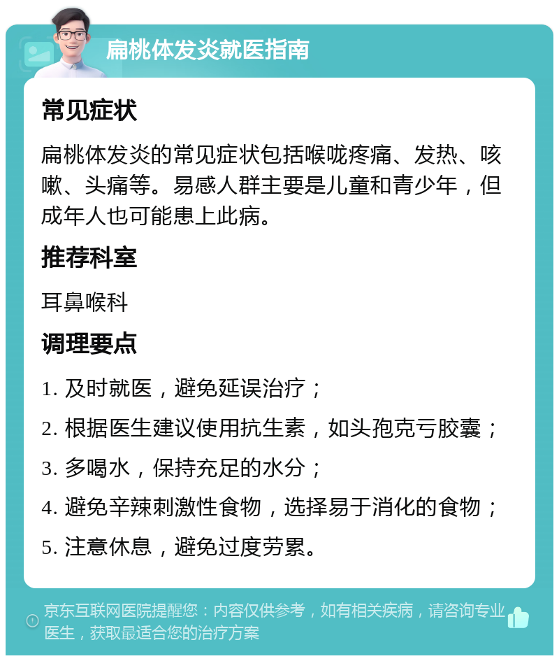 扁桃体发炎就医指南 常见症状 扁桃体发炎的常见症状包括喉咙疼痛、发热、咳嗽、头痛等。易感人群主要是儿童和青少年，但成年人也可能患上此病。 推荐科室 耳鼻喉科 调理要点 1. 及时就医，避免延误治疗； 2. 根据医生建议使用抗生素，如头孢克亏胶囊； 3. 多喝水，保持充足的水分； 4. 避免辛辣刺激性食物，选择易于消化的食物； 5. 注意休息，避免过度劳累。