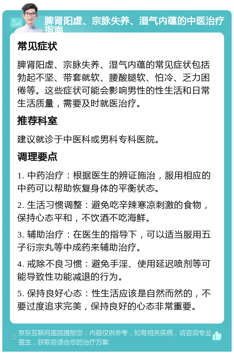 脾肾阳虚、宗脉失养、湿气内蕴的中医治疗指南 常见症状 脾肾阳虚、宗脉失养、湿气内蕴的常见症状包括勃起不坚、带套就软、腰酸腿软、怕冷、乏力困倦等。这些症状可能会影响男性的性生活和日常生活质量，需要及时就医治疗。 推荐科室 建议就诊于中医科或男科专科医院。 调理要点 1. 中药治疗：根据医生的辨证施治，服用相应的中药可以帮助恢复身体的平衡状态。 2. 生活习惯调整：避免吃辛辣寒凉刺激的食物，保持心态平和，不饮酒不吃海鲜。 3. 辅助治疗：在医生的指导下，可以适当服用五子衍宗丸等中成药来辅助治疗。 4. 戒除不良习惯：避免手淫、使用延迟喷剂等可能导致性功能减退的行为。 5. 保持良好心态：性生活应该是自然而然的，不要过度追求完美，保持良好的心态非常重要。