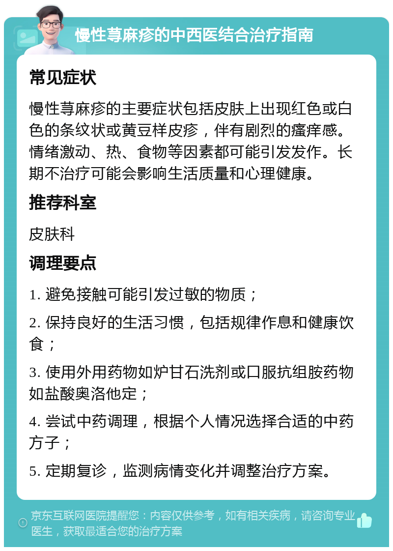 慢性荨麻疹的中西医结合治疗指南 常见症状 慢性荨麻疹的主要症状包括皮肤上出现红色或白色的条纹状或黄豆样皮疹，伴有剧烈的瘙痒感。情绪激动、热、食物等因素都可能引发发作。长期不治疗可能会影响生活质量和心理健康。 推荐科室 皮肤科 调理要点 1. 避免接触可能引发过敏的物质； 2. 保持良好的生活习惯，包括规律作息和健康饮食； 3. 使用外用药物如炉甘石洗剂或口服抗组胺药物如盐酸奥洛他定； 4. 尝试中药调理，根据个人情况选择合适的中药方子； 5. 定期复诊，监测病情变化并调整治疗方案。