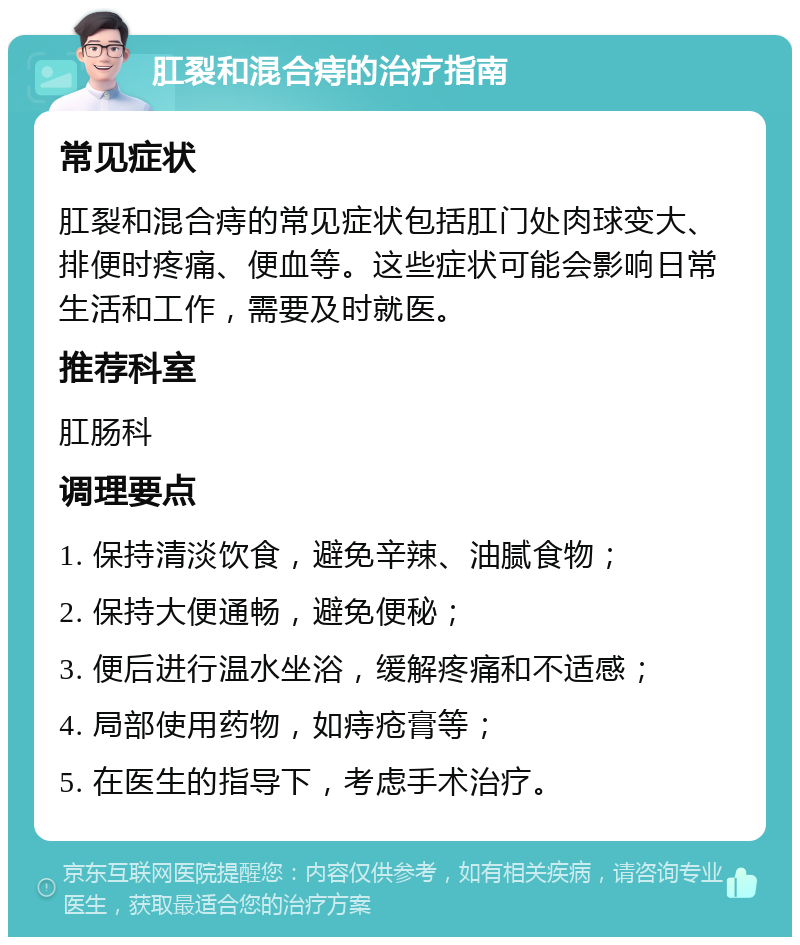 肛裂和混合痔的治疗指南 常见症状 肛裂和混合痔的常见症状包括肛门处肉球变大、排便时疼痛、便血等。这些症状可能会影响日常生活和工作，需要及时就医。 推荐科室 肛肠科 调理要点 1. 保持清淡饮食，避免辛辣、油腻食物； 2. 保持大便通畅，避免便秘； 3. 便后进行温水坐浴，缓解疼痛和不适感； 4. 局部使用药物，如痔疮膏等； 5. 在医生的指导下，考虑手术治疗。