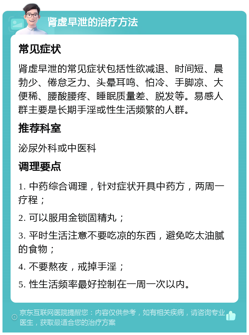 肾虚早泄的治疗方法 常见症状 肾虚早泄的常见症状包括性欲减退、时间短、晨勃少、倦怠乏力、头晕耳鸣、怕冷、手脚凉、大便稀、腰酸腰疼、睡眠质量差、脱发等。易感人群主要是长期手淫或性生活频繁的人群。 推荐科室 泌尿外科或中医科 调理要点 1. 中药综合调理，针对症状开具中药方，两周一疗程； 2. 可以服用金锁固精丸； 3. 平时生活注意不要吃凉的东西，避免吃太油腻的食物； 4. 不要熬夜，戒掉手淫； 5. 性生活频率最好控制在一周一次以内。