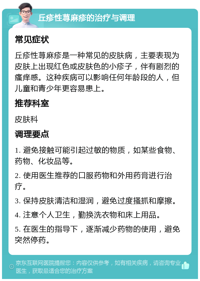 丘疹性荨麻疹的治疗与调理 常见症状 丘疹性荨麻疹是一种常见的皮肤病，主要表现为皮肤上出现红色或皮肤色的小疹子，伴有剧烈的瘙痒感。这种疾病可以影响任何年龄段的人，但儿童和青少年更容易患上。 推荐科室 皮肤科 调理要点 1. 避免接触可能引起过敏的物质，如某些食物、药物、化妆品等。 2. 使用医生推荐的口服药物和外用药膏进行治疗。 3. 保持皮肤清洁和湿润，避免过度搔抓和摩擦。 4. 注意个人卫生，勤换洗衣物和床上用品。 5. 在医生的指导下，逐渐减少药物的使用，避免突然停药。