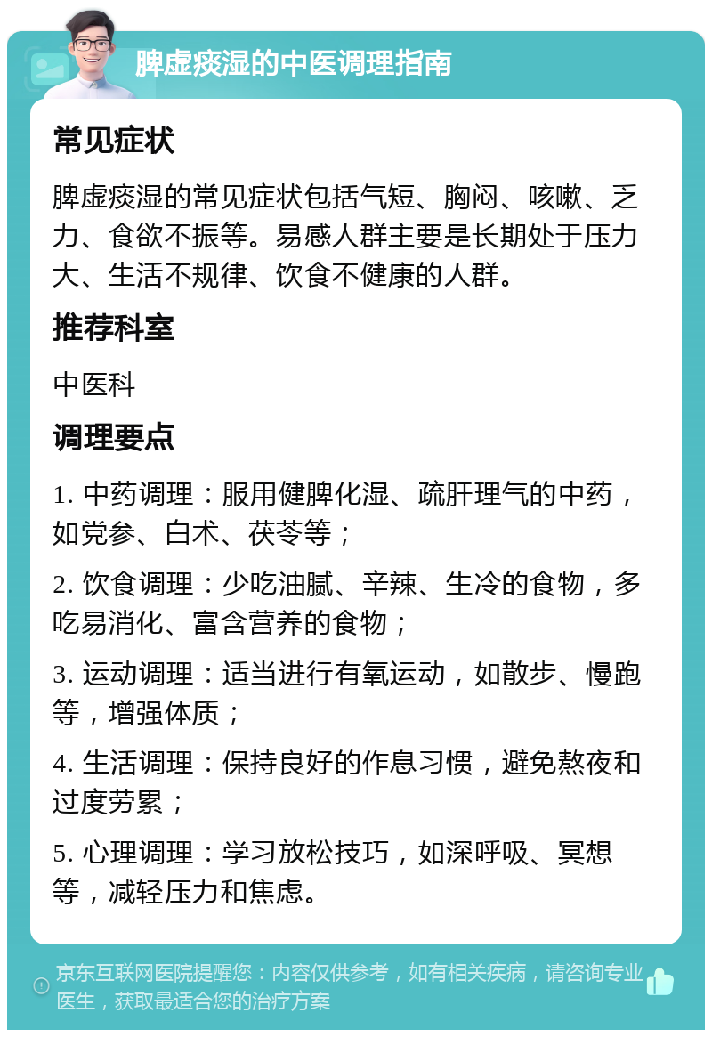 脾虚痰湿的中医调理指南 常见症状 脾虚痰湿的常见症状包括气短、胸闷、咳嗽、乏力、食欲不振等。易感人群主要是长期处于压力大、生活不规律、饮食不健康的人群。 推荐科室 中医科 调理要点 1. 中药调理：服用健脾化湿、疏肝理气的中药，如党参、白术、茯苓等； 2. 饮食调理：少吃油腻、辛辣、生冷的食物，多吃易消化、富含营养的食物； 3. 运动调理：适当进行有氧运动，如散步、慢跑等，增强体质； 4. 生活调理：保持良好的作息习惯，避免熬夜和过度劳累； 5. 心理调理：学习放松技巧，如深呼吸、冥想等，减轻压力和焦虑。