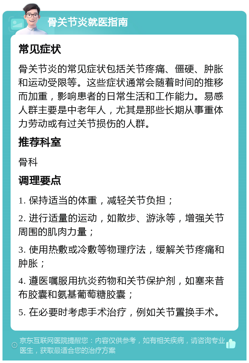 骨关节炎就医指南 常见症状 骨关节炎的常见症状包括关节疼痛、僵硬、肿胀和运动受限等。这些症状通常会随着时间的推移而加重，影响患者的日常生活和工作能力。易感人群主要是中老年人，尤其是那些长期从事重体力劳动或有过关节损伤的人群。 推荐科室 骨科 调理要点 1. 保持适当的体重，减轻关节负担； 2. 进行适量的运动，如散步、游泳等，增强关节周围的肌肉力量； 3. 使用热敷或冷敷等物理疗法，缓解关节疼痛和肿胀； 4. 遵医嘱服用抗炎药物和关节保护剂，如塞来昔布胶囊和氨基葡萄糖胶囊； 5. 在必要时考虑手术治疗，例如关节置换手术。