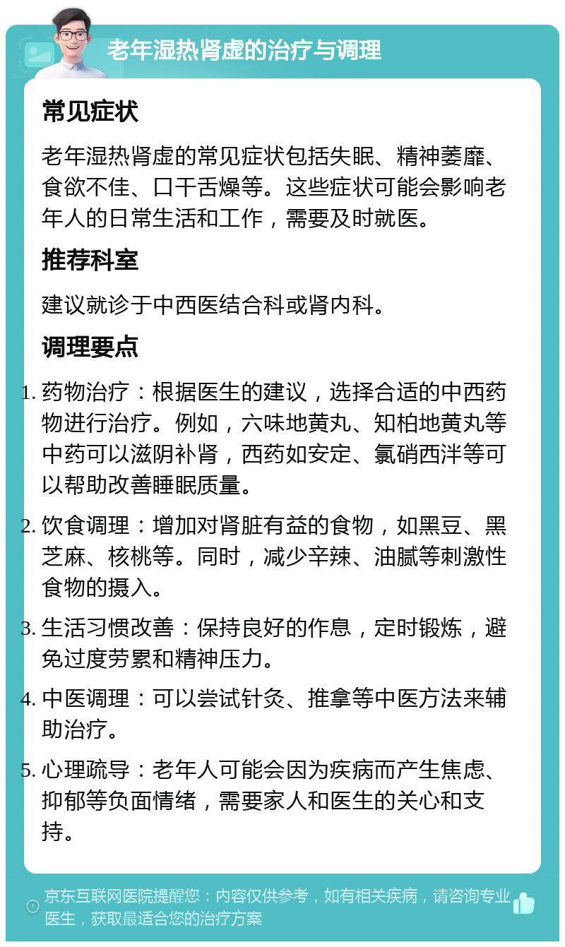 老年湿热肾虚的治疗与调理 常见症状 老年湿热肾虚的常见症状包括失眠、精神萎靡、食欲不佳、口干舌燥等。这些症状可能会影响老年人的日常生活和工作，需要及时就医。 推荐科室 建议就诊于中西医结合科或肾内科。 调理要点 药物治疗：根据医生的建议，选择合适的中西药物进行治疗。例如，六味地黄丸、知柏地黄丸等中药可以滋阴补肾，西药如安定、氯硝西泮等可以帮助改善睡眠质量。 饮食调理：增加对肾脏有益的食物，如黑豆、黑芝麻、核桃等。同时，减少辛辣、油腻等刺激性食物的摄入。 生活习惯改善：保持良好的作息，定时锻炼，避免过度劳累和精神压力。 中医调理：可以尝试针灸、推拿等中医方法来辅助治疗。 心理疏导：老年人可能会因为疾病而产生焦虑、抑郁等负面情绪，需要家人和医生的关心和支持。