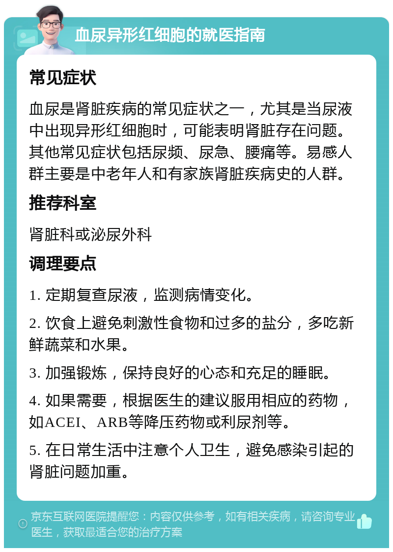 血尿异形红细胞的就医指南 常见症状 血尿是肾脏疾病的常见症状之一，尤其是当尿液中出现异形红细胞时，可能表明肾脏存在问题。其他常见症状包括尿频、尿急、腰痛等。易感人群主要是中老年人和有家族肾脏疾病史的人群。 推荐科室 肾脏科或泌尿外科 调理要点 1. 定期复查尿液，监测病情变化。 2. 饮食上避免刺激性食物和过多的盐分，多吃新鲜蔬菜和水果。 3. 加强锻炼，保持良好的心态和充足的睡眠。 4. 如果需要，根据医生的建议服用相应的药物，如ACEI、ARB等降压药物或利尿剂等。 5. 在日常生活中注意个人卫生，避免感染引起的肾脏问题加重。