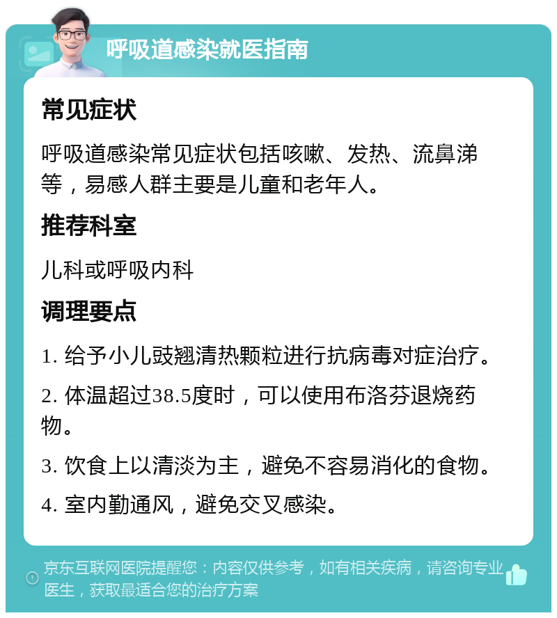 呼吸道感染就医指南 常见症状 呼吸道感染常见症状包括咳嗽、发热、流鼻涕等，易感人群主要是儿童和老年人。 推荐科室 儿科或呼吸内科 调理要点 1. 给予小儿豉翘清热颗粒进行抗病毒对症治疗。 2. 体温超过38.5度时，可以使用布洛芬退烧药物。 3. 饮食上以清淡为主，避免不容易消化的食物。 4. 室内勤通风，避免交叉感染。