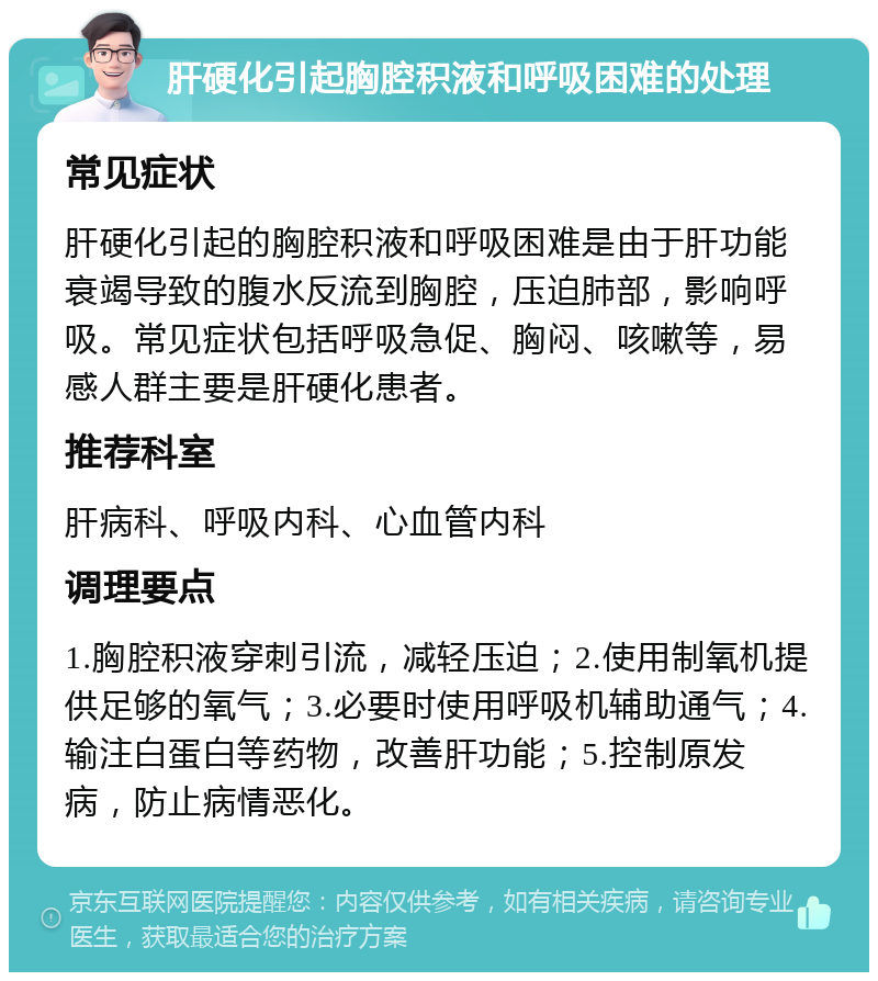 肝硬化引起胸腔积液和呼吸困难的处理 常见症状 肝硬化引起的胸腔积液和呼吸困难是由于肝功能衰竭导致的腹水反流到胸腔，压迫肺部，影响呼吸。常见症状包括呼吸急促、胸闷、咳嗽等，易感人群主要是肝硬化患者。 推荐科室 肝病科、呼吸内科、心血管内科 调理要点 1.胸腔积液穿刺引流，减轻压迫；2.使用制氧机提供足够的氧气；3.必要时使用呼吸机辅助通气；4.输注白蛋白等药物，改善肝功能；5.控制原发病，防止病情恶化。