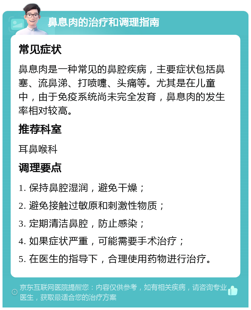 鼻息肉的治疗和调理指南 常见症状 鼻息肉是一种常见的鼻腔疾病，主要症状包括鼻塞、流鼻涕、打喷嚏、头痛等。尤其是在儿童中，由于免疫系统尚未完全发育，鼻息肉的发生率相对较高。 推荐科室 耳鼻喉科 调理要点 1. 保持鼻腔湿润，避免干燥； 2. 避免接触过敏原和刺激性物质； 3. 定期清洁鼻腔，防止感染； 4. 如果症状严重，可能需要手术治疗； 5. 在医生的指导下，合理使用药物进行治疗。