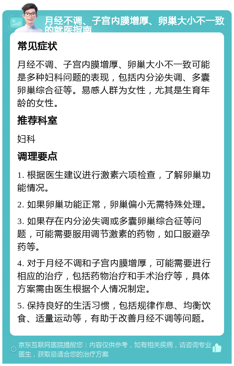 月经不调、子宫内膜增厚、卵巢大小不一致的就医指南 常见症状 月经不调、子宫内膜增厚、卵巢大小不一致可能是多种妇科问题的表现，包括内分泌失调、多囊卵巢综合征等。易感人群为女性，尤其是生育年龄的女性。 推荐科室 妇科 调理要点 1. 根据医生建议进行激素六项检查，了解卵巢功能情况。 2. 如果卵巢功能正常，卵巢偏小无需特殊处理。 3. 如果存在内分泌失调或多囊卵巢综合征等问题，可能需要服用调节激素的药物，如口服避孕药等。 4. 对于月经不调和子宫内膜增厚，可能需要进行相应的治疗，包括药物治疗和手术治疗等，具体方案需由医生根据个人情况制定。 5. 保持良好的生活习惯，包括规律作息、均衡饮食、适量运动等，有助于改善月经不调等问题。