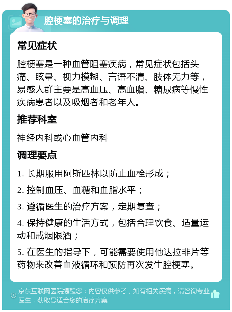 腔梗塞的治疗与调理 常见症状 腔梗塞是一种血管阻塞疾病，常见症状包括头痛、眩晕、视力模糊、言语不清、肢体无力等，易感人群主要是高血压、高血脂、糖尿病等慢性疾病患者以及吸烟者和老年人。 推荐科室 神经内科或心血管内科 调理要点 1. 长期服用阿斯匹林以防止血栓形成； 2. 控制血压、血糖和血脂水平； 3. 遵循医生的治疗方案，定期复查； 4. 保持健康的生活方式，包括合理饮食、适量运动和戒烟限酒； 5. 在医生的指导下，可能需要使用他达拉非片等药物来改善血液循环和预防再次发生腔梗塞。