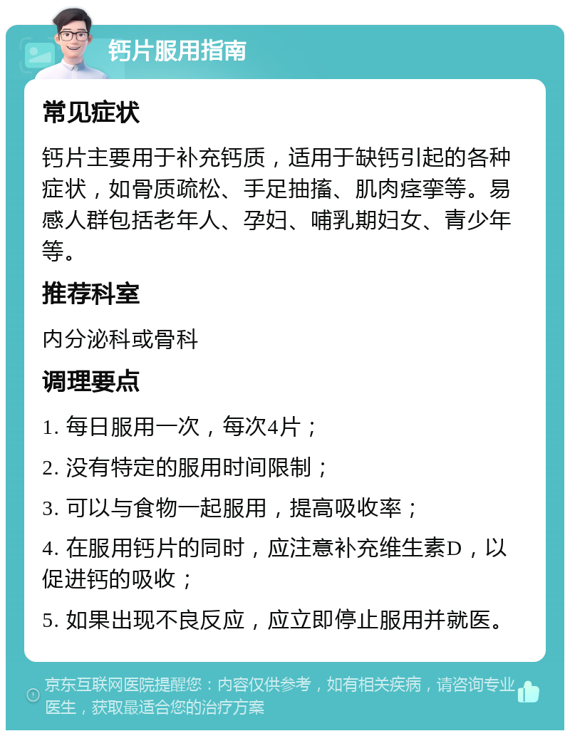 钙片服用指南 常见症状 钙片主要用于补充钙质，适用于缺钙引起的各种症状，如骨质疏松、手足抽搐、肌肉痉挛等。易感人群包括老年人、孕妇、哺乳期妇女、青少年等。 推荐科室 内分泌科或骨科 调理要点 1. 每日服用一次，每次4片； 2. 没有特定的服用时间限制； 3. 可以与食物一起服用，提高吸收率； 4. 在服用钙片的同时，应注意补充维生素D，以促进钙的吸收； 5. 如果出现不良反应，应立即停止服用并就医。