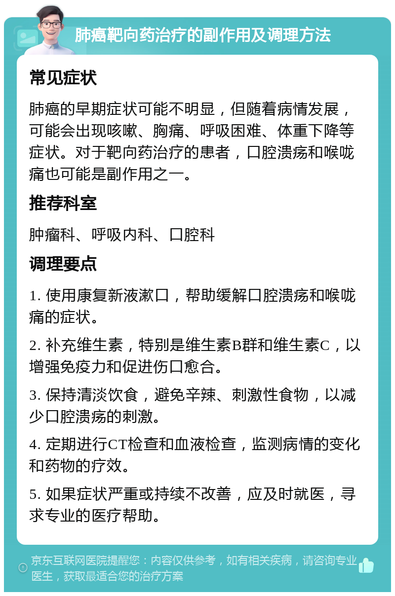 肺癌靶向药治疗的副作用及调理方法 常见症状 肺癌的早期症状可能不明显，但随着病情发展，可能会出现咳嗽、胸痛、呼吸困难、体重下降等症状。对于靶向药治疗的患者，口腔溃疡和喉咙痛也可能是副作用之一。 推荐科室 肿瘤科、呼吸内科、口腔科 调理要点 1. 使用康复新液漱口，帮助缓解口腔溃疡和喉咙痛的症状。 2. 补充维生素，特别是维生素B群和维生素C，以增强免疫力和促进伤口愈合。 3. 保持清淡饮食，避免辛辣、刺激性食物，以减少口腔溃疡的刺激。 4. 定期进行CT检查和血液检查，监测病情的变化和药物的疗效。 5. 如果症状严重或持续不改善，应及时就医，寻求专业的医疗帮助。