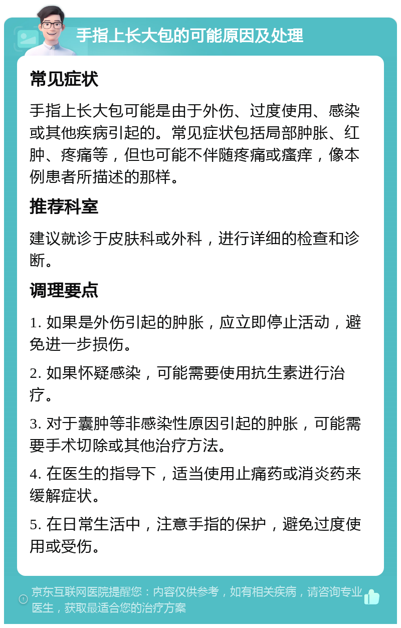 手指上长大包的可能原因及处理 常见症状 手指上长大包可能是由于外伤、过度使用、感染或其他疾病引起的。常见症状包括局部肿胀、红肿、疼痛等，但也可能不伴随疼痛或瘙痒，像本例患者所描述的那样。 推荐科室 建议就诊于皮肤科或外科，进行详细的检查和诊断。 调理要点 1. 如果是外伤引起的肿胀，应立即停止活动，避免进一步损伤。 2. 如果怀疑感染，可能需要使用抗生素进行治疗。 3. 对于囊肿等非感染性原因引起的肿胀，可能需要手术切除或其他治疗方法。 4. 在医生的指导下，适当使用止痛药或消炎药来缓解症状。 5. 在日常生活中，注意手指的保护，避免过度使用或受伤。