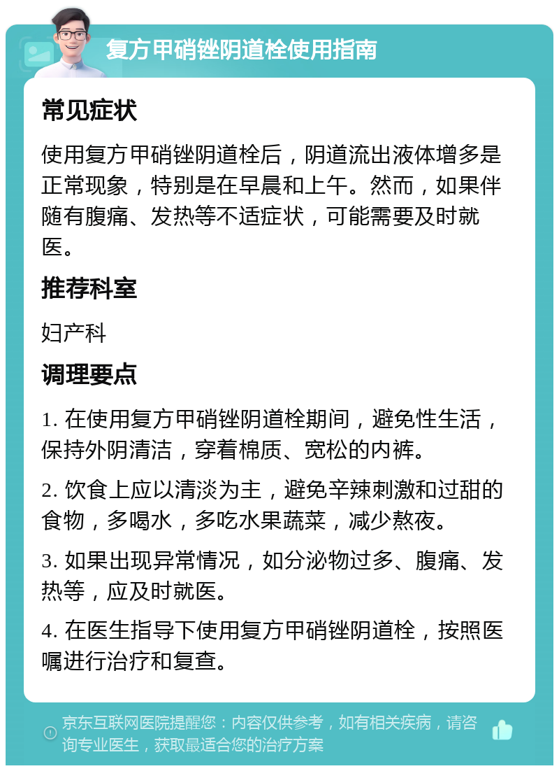 复方甲硝锉阴道栓使用指南 常见症状 使用复方甲硝锉阴道栓后，阴道流出液体增多是正常现象，特别是在早晨和上午。然而，如果伴随有腹痛、发热等不适症状，可能需要及时就医。 推荐科室 妇产科 调理要点 1. 在使用复方甲硝锉阴道栓期间，避免性生活，保持外阴清洁，穿着棉质、宽松的内裤。 2. 饮食上应以清淡为主，避免辛辣刺激和过甜的食物，多喝水，多吃水果蔬菜，减少熬夜。 3. 如果出现异常情况，如分泌物过多、腹痛、发热等，应及时就医。 4. 在医生指导下使用复方甲硝锉阴道栓，按照医嘱进行治疗和复查。