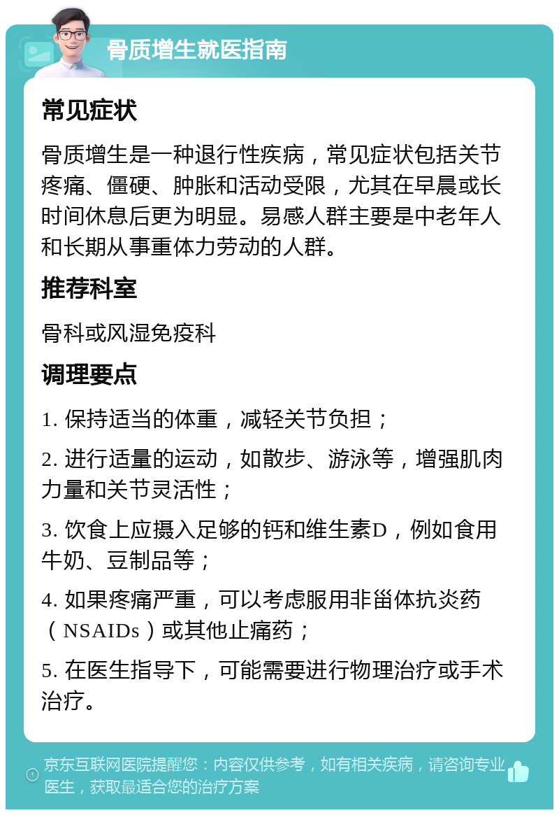 骨质增生就医指南 常见症状 骨质增生是一种退行性疾病，常见症状包括关节疼痛、僵硬、肿胀和活动受限，尤其在早晨或长时间休息后更为明显。易感人群主要是中老年人和长期从事重体力劳动的人群。 推荐科室 骨科或风湿免疫科 调理要点 1. 保持适当的体重，减轻关节负担； 2. 进行适量的运动，如散步、游泳等，增强肌肉力量和关节灵活性； 3. 饮食上应摄入足够的钙和维生素D，例如食用牛奶、豆制品等； 4. 如果疼痛严重，可以考虑服用非甾体抗炎药（NSAIDs）或其他止痛药； 5. 在医生指导下，可能需要进行物理治疗或手术治疗。