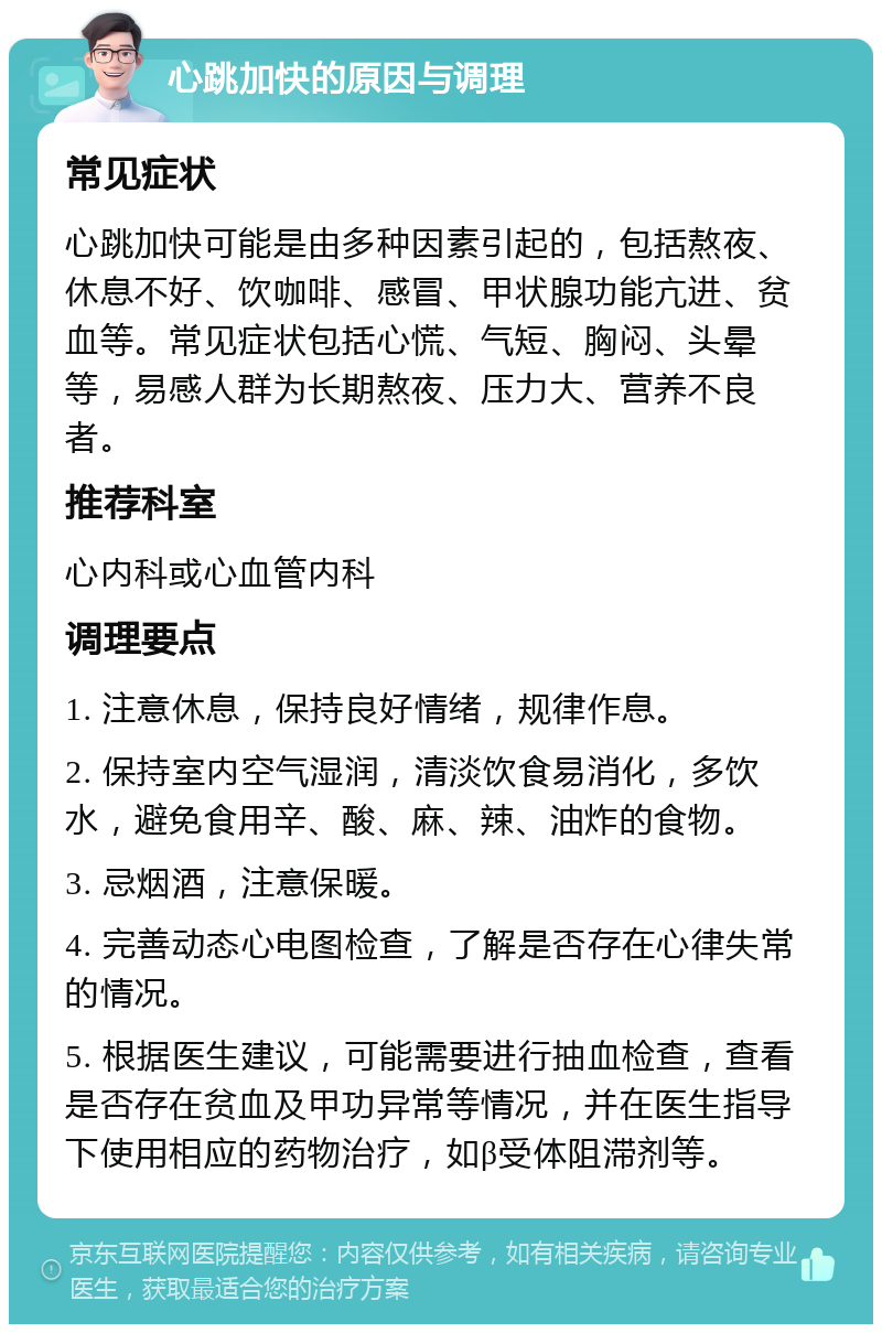 心跳加快的原因与调理 常见症状 心跳加快可能是由多种因素引起的，包括熬夜、休息不好、饮咖啡、感冒、甲状腺功能亢进、贫血等。常见症状包括心慌、气短、胸闷、头晕等，易感人群为长期熬夜、压力大、营养不良者。 推荐科室 心内科或心血管内科 调理要点 1. 注意休息，保持良好情绪，规律作息。 2. 保持室内空气湿润，清淡饮食易消化，多饮水，避免食用辛、酸、麻、辣、油炸的食物。 3. 忌烟酒，注意保暖。 4. 完善动态心电图检查，了解是否存在心律失常的情况。 5. 根据医生建议，可能需要进行抽血检查，查看是否存在贫血及甲功异常等情况，并在医生指导下使用相应的药物治疗，如β受体阻滞剂等。