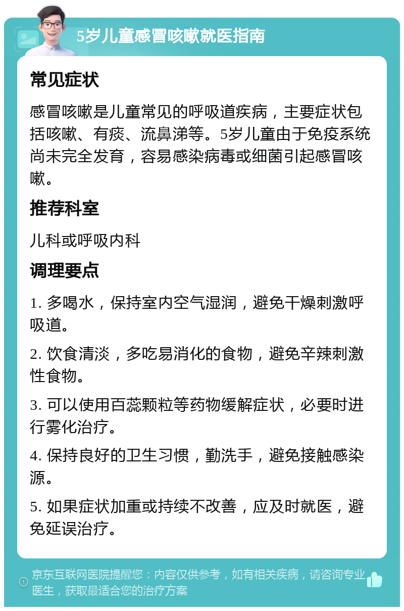 5岁儿童感冒咳嗽就医指南 常见症状 感冒咳嗽是儿童常见的呼吸道疾病，主要症状包括咳嗽、有痰、流鼻涕等。5岁儿童由于免疫系统尚未完全发育，容易感染病毒或细菌引起感冒咳嗽。 推荐科室 儿科或呼吸内科 调理要点 1. 多喝水，保持室内空气湿润，避免干燥刺激呼吸道。 2. 饮食清淡，多吃易消化的食物，避免辛辣刺激性食物。 3. 可以使用百蕊颗粒等药物缓解症状，必要时进行雾化治疗。 4. 保持良好的卫生习惯，勤洗手，避免接触感染源。 5. 如果症状加重或持续不改善，应及时就医，避免延误治疗。