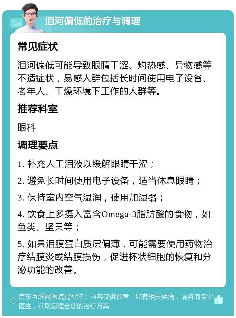 泪河偏低的治疗与调理 常见症状 泪河偏低可能导致眼睛干涩、灼热感、异物感等不适症状，易感人群包括长时间使用电子设备、老年人、干燥环境下工作的人群等。 推荐科室 眼科 调理要点 1. 补充人工泪液以缓解眼睛干涩； 2. 避免长时间使用电子设备，适当休息眼睛； 3. 保持室内空气湿润，使用加湿器； 4. 饮食上多摄入富含Omega-3脂肪酸的食物，如鱼类、坚果等； 5. 如果泪膜蛋白质层偏薄，可能需要使用药物治疗结膜炎或结膜损伤，促进杯状细胞的恢复和分泌功能的改善。