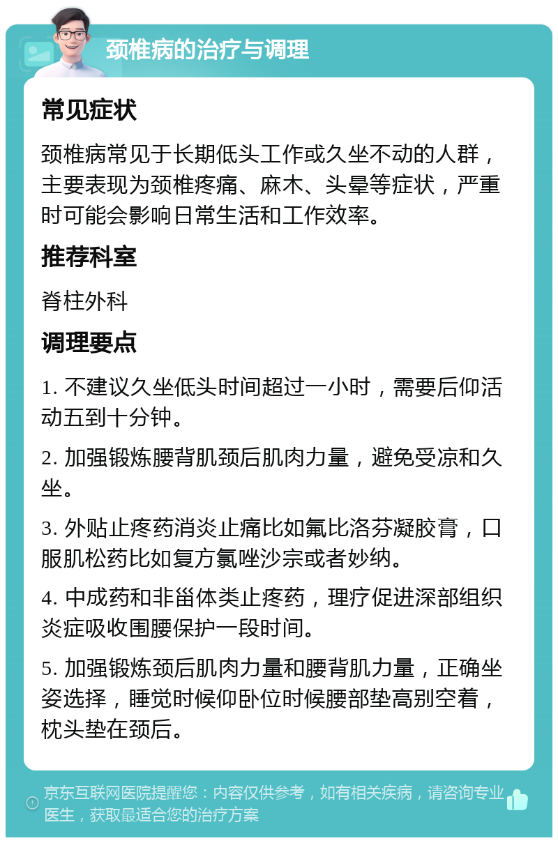 颈椎病的治疗与调理 常见症状 颈椎病常见于长期低头工作或久坐不动的人群，主要表现为颈椎疼痛、麻木、头晕等症状，严重时可能会影响日常生活和工作效率。 推荐科室 脊柱外科 调理要点 1. 不建议久坐低头时间超过一小时，需要后仰活动五到十分钟。 2. 加强锻炼腰背肌颈后肌肉力量，避免受凉和久坐。 3. 外贴止疼药消炎止痛比如氟比洛芬凝胶膏，口服肌松药比如复方氯唑沙宗或者妙纳。 4. 中成药和非甾体类止疼药，理疗促进深部组织炎症吸收围腰保护一段时间。 5. 加强锻炼颈后肌肉力量和腰背肌力量，正确坐姿选择，睡觉时候仰卧位时候腰部垫高别空着，枕头垫在颈后。