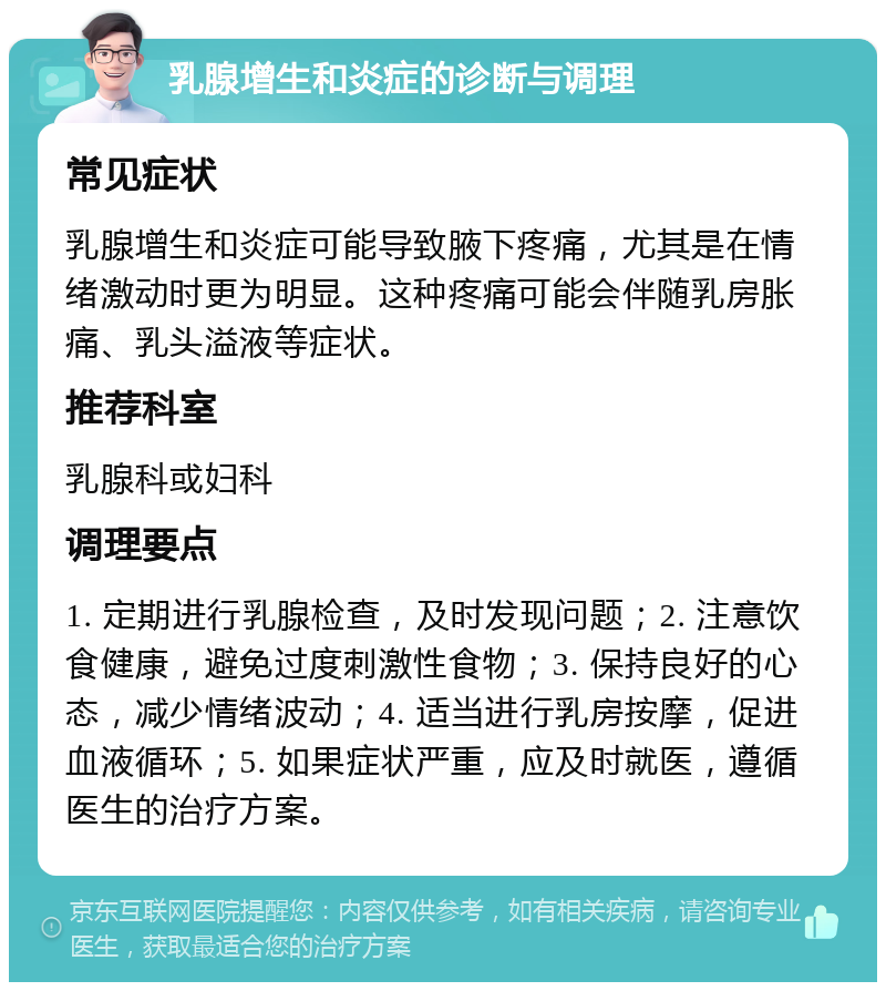 乳腺增生和炎症的诊断与调理 常见症状 乳腺增生和炎症可能导致腋下疼痛，尤其是在情绪激动时更为明显。这种疼痛可能会伴随乳房胀痛、乳头溢液等症状。 推荐科室 乳腺科或妇科 调理要点 1. 定期进行乳腺检查，及时发现问题；2. 注意饮食健康，避免过度刺激性食物；3. 保持良好的心态，减少情绪波动；4. 适当进行乳房按摩，促进血液循环；5. 如果症状严重，应及时就医，遵循医生的治疗方案。