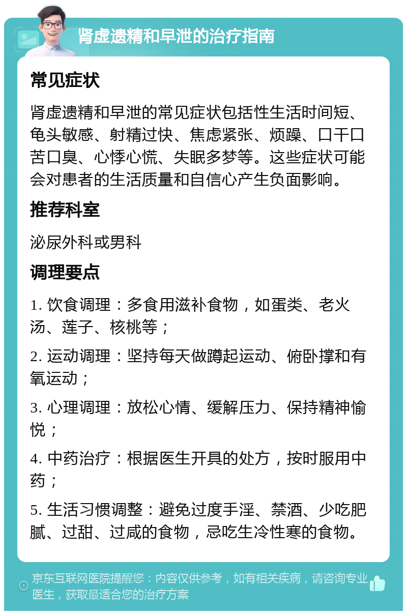 肾虚遗精和早泄的治疗指南 常见症状 肾虚遗精和早泄的常见症状包括性生活时间短、龟头敏感、射精过快、焦虑紧张、烦躁、口干口苦口臭、心悸心慌、失眠多梦等。这些症状可能会对患者的生活质量和自信心产生负面影响。 推荐科室 泌尿外科或男科 调理要点 1. 饮食调理：多食用滋补食物，如蛋类、老火汤、莲子、核桃等； 2. 运动调理：坚持每天做蹲起运动、俯卧撑和有氧运动； 3. 心理调理：放松心情、缓解压力、保持精神愉悦； 4. 中药治疗：根据医生开具的处方，按时服用中药； 5. 生活习惯调整：避免过度手淫、禁酒、少吃肥腻、过甜、过咸的食物，忌吃生冷性寒的食物。