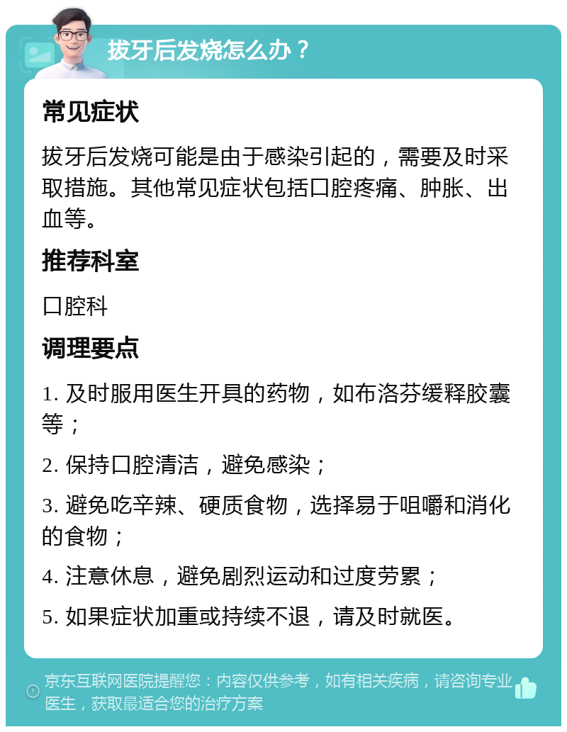 拔牙后发烧怎么办？ 常见症状 拔牙后发烧可能是由于感染引起的，需要及时采取措施。其他常见症状包括口腔疼痛、肿胀、出血等。 推荐科室 口腔科 调理要点 1. 及时服用医生开具的药物，如布洛芬缓释胶囊等； 2. 保持口腔清洁，避免感染； 3. 避免吃辛辣、硬质食物，选择易于咀嚼和消化的食物； 4. 注意休息，避免剧烈运动和过度劳累； 5. 如果症状加重或持续不退，请及时就医。