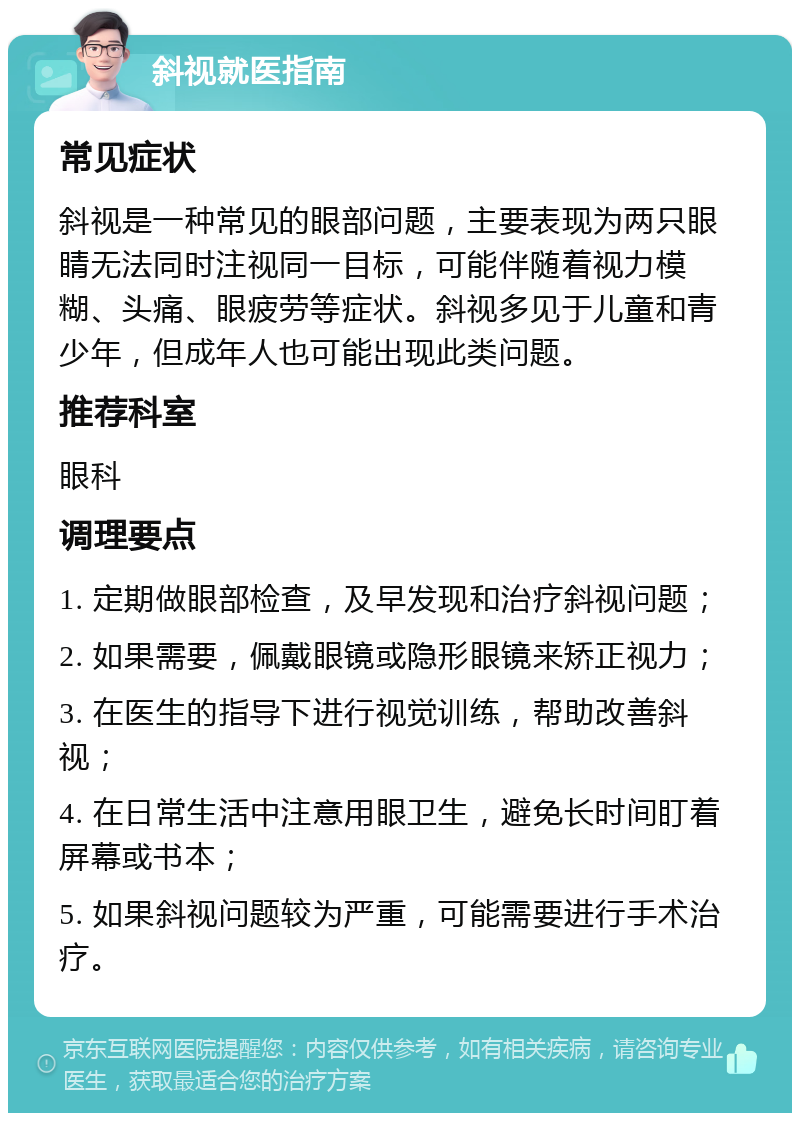 斜视就医指南 常见症状 斜视是一种常见的眼部问题，主要表现为两只眼睛无法同时注视同一目标，可能伴随着视力模糊、头痛、眼疲劳等症状。斜视多见于儿童和青少年，但成年人也可能出现此类问题。 推荐科室 眼科 调理要点 1. 定期做眼部检查，及早发现和治疗斜视问题； 2. 如果需要，佩戴眼镜或隐形眼镜来矫正视力； 3. 在医生的指导下进行视觉训练，帮助改善斜视； 4. 在日常生活中注意用眼卫生，避免长时间盯着屏幕或书本； 5. 如果斜视问题较为严重，可能需要进行手术治疗。