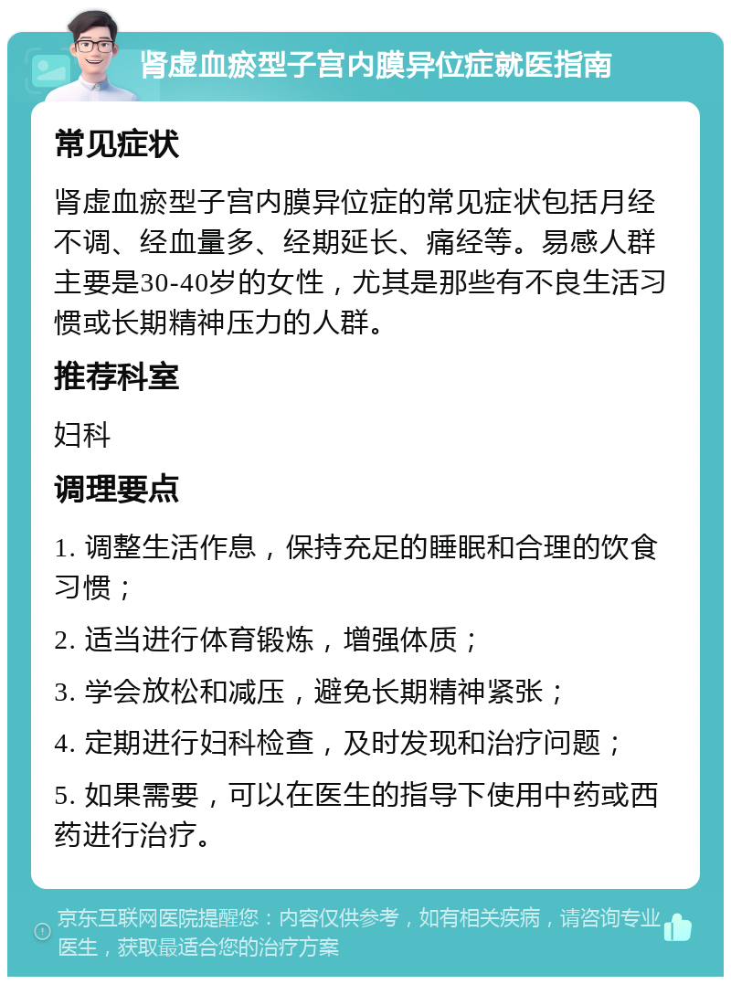 肾虚血瘀型子宫内膜异位症就医指南 常见症状 肾虚血瘀型子宫内膜异位症的常见症状包括月经不调、经血量多、经期延长、痛经等。易感人群主要是30-40岁的女性，尤其是那些有不良生活习惯或长期精神压力的人群。 推荐科室 妇科 调理要点 1. 调整生活作息，保持充足的睡眠和合理的饮食习惯； 2. 适当进行体育锻炼，增强体质； 3. 学会放松和减压，避免长期精神紧张； 4. 定期进行妇科检查，及时发现和治疗问题； 5. 如果需要，可以在医生的指导下使用中药或西药进行治疗。