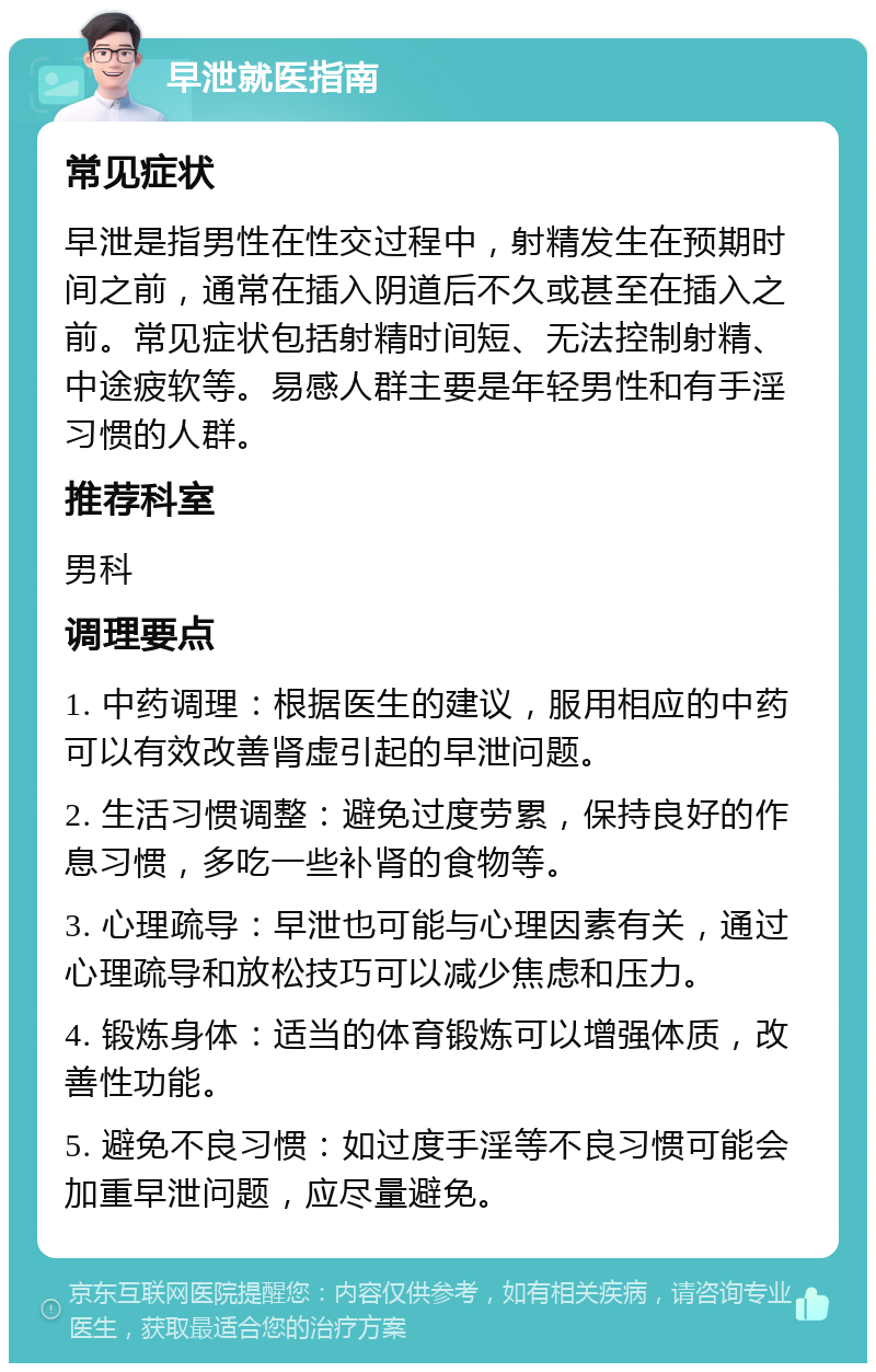 早泄就医指南 常见症状 早泄是指男性在性交过程中，射精发生在预期时间之前，通常在插入阴道后不久或甚至在插入之前。常见症状包括射精时间短、无法控制射精、中途疲软等。易感人群主要是年轻男性和有手淫习惯的人群。 推荐科室 男科 调理要点 1. 中药调理：根据医生的建议，服用相应的中药可以有效改善肾虚引起的早泄问题。 2. 生活习惯调整：避免过度劳累，保持良好的作息习惯，多吃一些补肾的食物等。 3. 心理疏导：早泄也可能与心理因素有关，通过心理疏导和放松技巧可以减少焦虑和压力。 4. 锻炼身体：适当的体育锻炼可以增强体质，改善性功能。 5. 避免不良习惯：如过度手淫等不良习惯可能会加重早泄问题，应尽量避免。