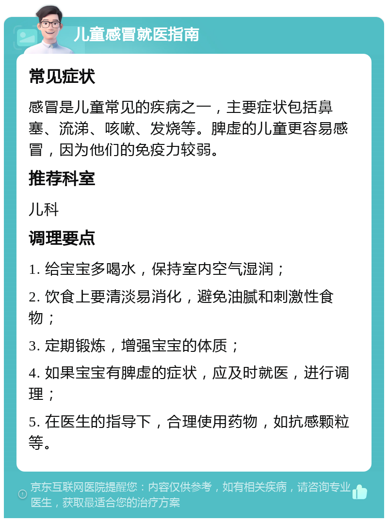 儿童感冒就医指南 常见症状 感冒是儿童常见的疾病之一，主要症状包括鼻塞、流涕、咳嗽、发烧等。脾虚的儿童更容易感冒，因为他们的免疫力较弱。 推荐科室 儿科 调理要点 1. 给宝宝多喝水，保持室内空气湿润； 2. 饮食上要清淡易消化，避免油腻和刺激性食物； 3. 定期锻炼，增强宝宝的体质； 4. 如果宝宝有脾虚的症状，应及时就医，进行调理； 5. 在医生的指导下，合理使用药物，如抗感颗粒等。