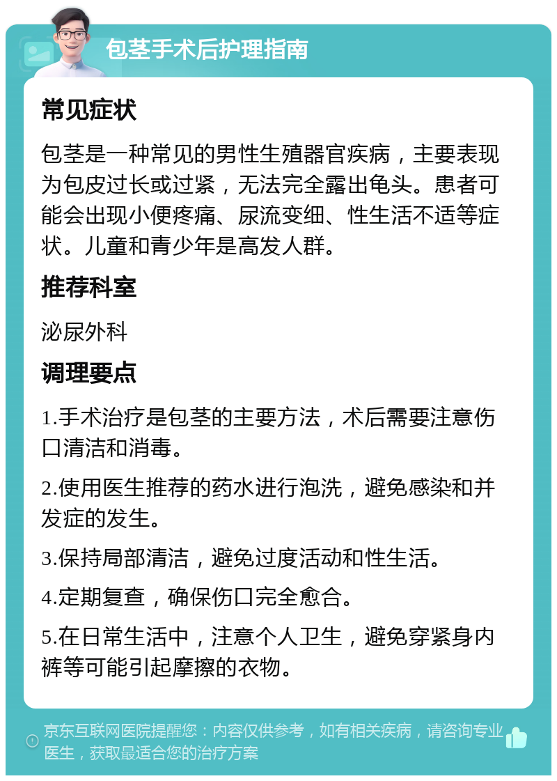 包茎手术后护理指南 常见症状 包茎是一种常见的男性生殖器官疾病，主要表现为包皮过长或过紧，无法完全露出龟头。患者可能会出现小便疼痛、尿流变细、性生活不适等症状。儿童和青少年是高发人群。 推荐科室 泌尿外科 调理要点 1.手术治疗是包茎的主要方法，术后需要注意伤口清洁和消毒。 2.使用医生推荐的药水进行泡洗，避免感染和并发症的发生。 3.保持局部清洁，避免过度活动和性生活。 4.定期复查，确保伤口完全愈合。 5.在日常生活中，注意个人卫生，避免穿紧身内裤等可能引起摩擦的衣物。