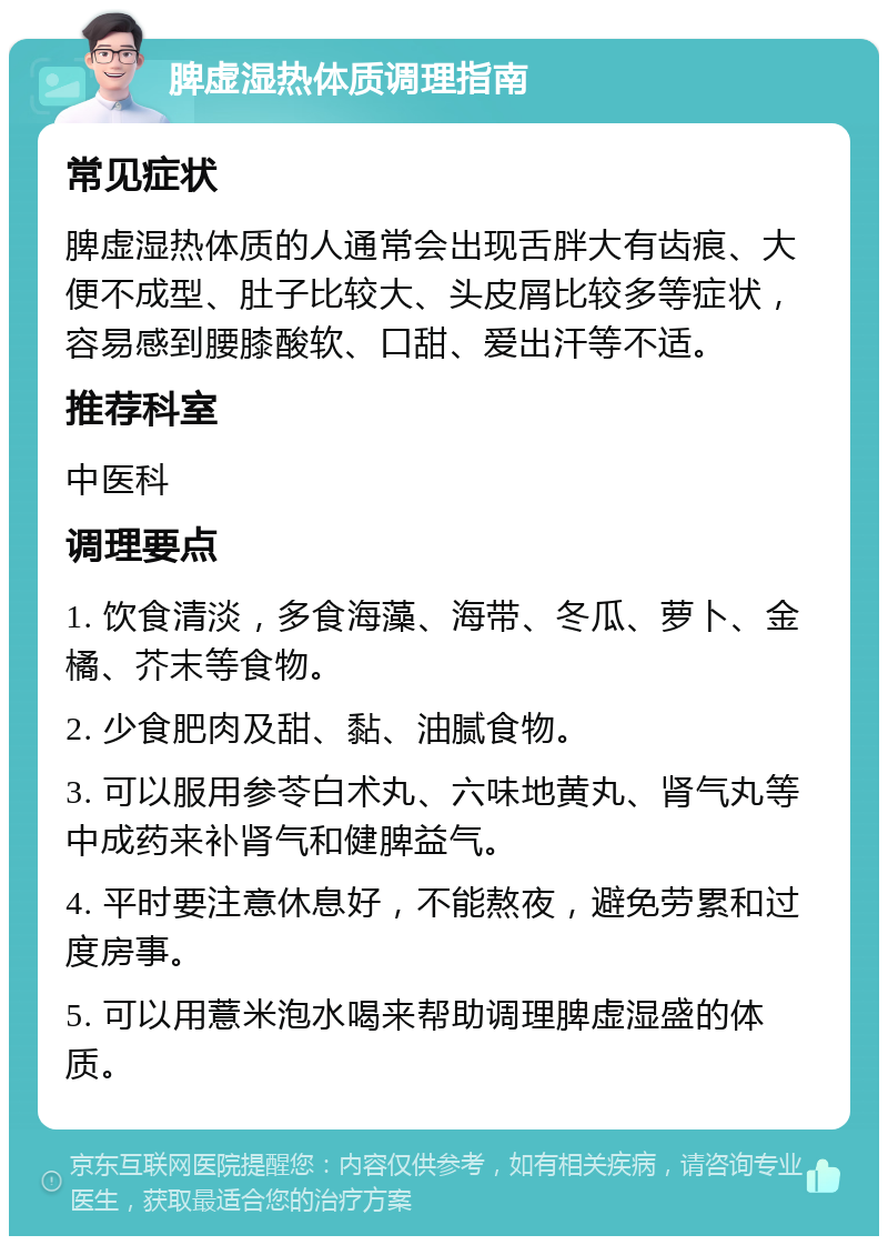 脾虚湿热体质调理指南 常见症状 脾虚湿热体质的人通常会出现舌胖大有齿痕、大便不成型、肚子比较大、头皮屑比较多等症状，容易感到腰膝酸软、口甜、爱出汗等不适。 推荐科室 中医科 调理要点 1. 饮食清淡，多食海藻、海带、冬瓜、萝卜、金橘、芥末等食物。 2. 少食肥肉及甜、黏、油腻食物。 3. 可以服用参苓白术丸、六味地黄丸、肾气丸等中成药来补肾气和健脾益气。 4. 平时要注意休息好，不能熬夜，避免劳累和过度房事。 5. 可以用薏米泡水喝来帮助调理脾虚湿盛的体质。