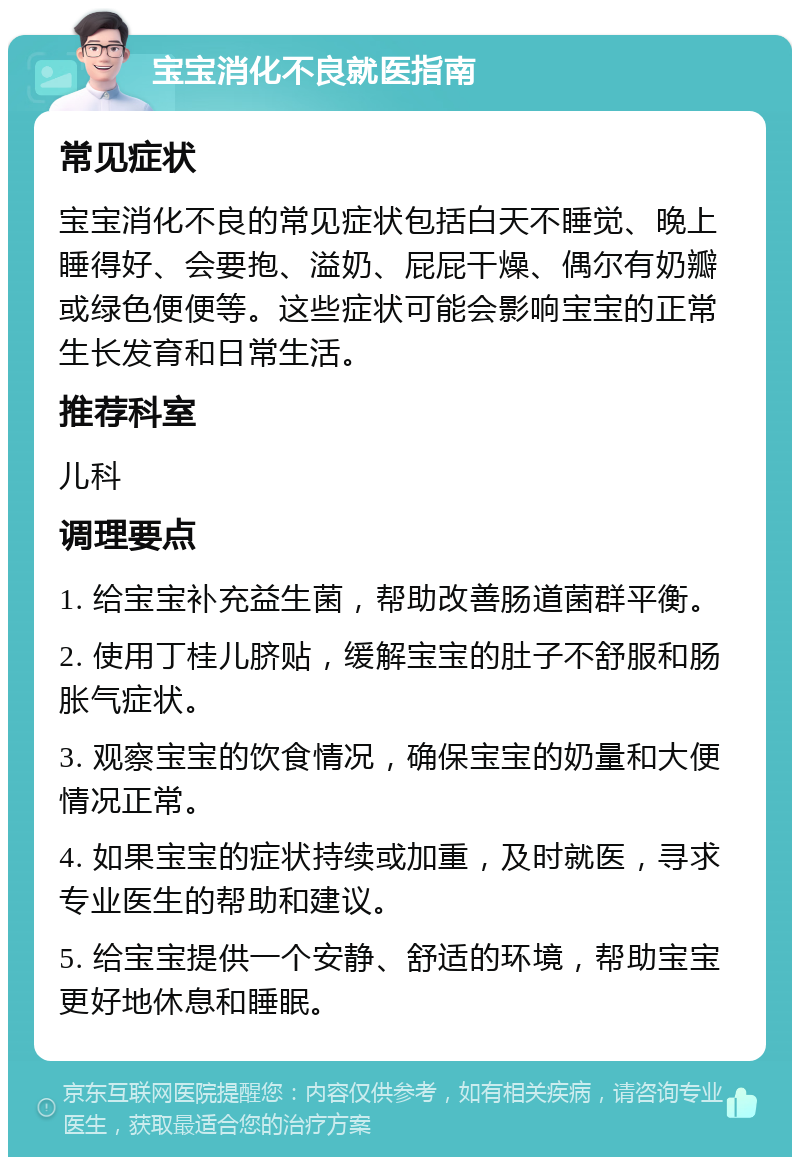 宝宝消化不良就医指南 常见症状 宝宝消化不良的常见症状包括白天不睡觉、晚上睡得好、会要抱、溢奶、屁屁干燥、偶尔有奶瓣或绿色便便等。这些症状可能会影响宝宝的正常生长发育和日常生活。 推荐科室 儿科 调理要点 1. 给宝宝补充益生菌，帮助改善肠道菌群平衡。 2. 使用丁桂儿脐贴，缓解宝宝的肚子不舒服和肠胀气症状。 3. 观察宝宝的饮食情况，确保宝宝的奶量和大便情况正常。 4. 如果宝宝的症状持续或加重，及时就医，寻求专业医生的帮助和建议。 5. 给宝宝提供一个安静、舒适的环境，帮助宝宝更好地休息和睡眠。