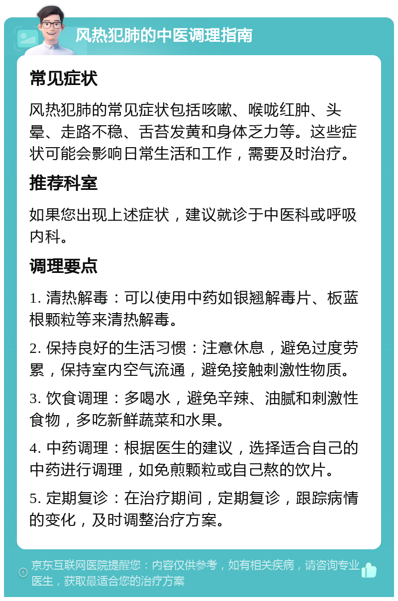 风热犯肺的中医调理指南 常见症状 风热犯肺的常见症状包括咳嗽、喉咙红肿、头晕、走路不稳、舌苔发黄和身体乏力等。这些症状可能会影响日常生活和工作，需要及时治疗。 推荐科室 如果您出现上述症状，建议就诊于中医科或呼吸内科。 调理要点 1. 清热解毒：可以使用中药如银翘解毒片、板蓝根颗粒等来清热解毒。 2. 保持良好的生活习惯：注意休息，避免过度劳累，保持室内空气流通，避免接触刺激性物质。 3. 饮食调理：多喝水，避免辛辣、油腻和刺激性食物，多吃新鲜蔬菜和水果。 4. 中药调理：根据医生的建议，选择适合自己的中药进行调理，如免煎颗粒或自己熬的饮片。 5. 定期复诊：在治疗期间，定期复诊，跟踪病情的变化，及时调整治疗方案。