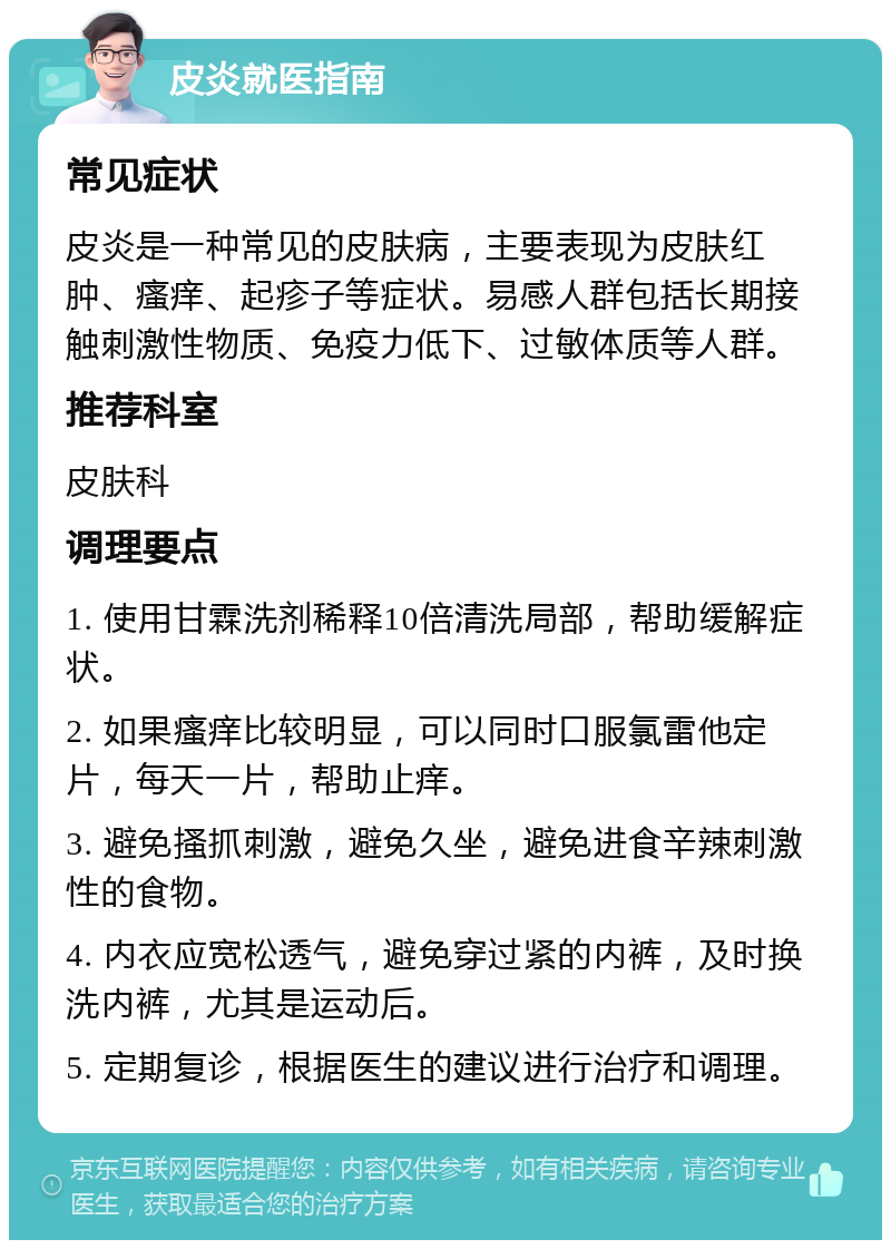 皮炎就医指南 常见症状 皮炎是一种常见的皮肤病，主要表现为皮肤红肿、瘙痒、起疹子等症状。易感人群包括长期接触刺激性物质、免疫力低下、过敏体质等人群。 推荐科室 皮肤科 调理要点 1. 使用甘霖洗剂稀释10倍清洗局部，帮助缓解症状。 2. 如果瘙痒比较明显，可以同时口服氯雷他定片，每天一片，帮助止痒。 3. 避免搔抓刺激，避免久坐，避免进食辛辣刺激性的食物。 4. 内衣应宽松透气，避免穿过紧的内裤，及时换洗内裤，尤其是运动后。 5. 定期复诊，根据医生的建议进行治疗和调理。