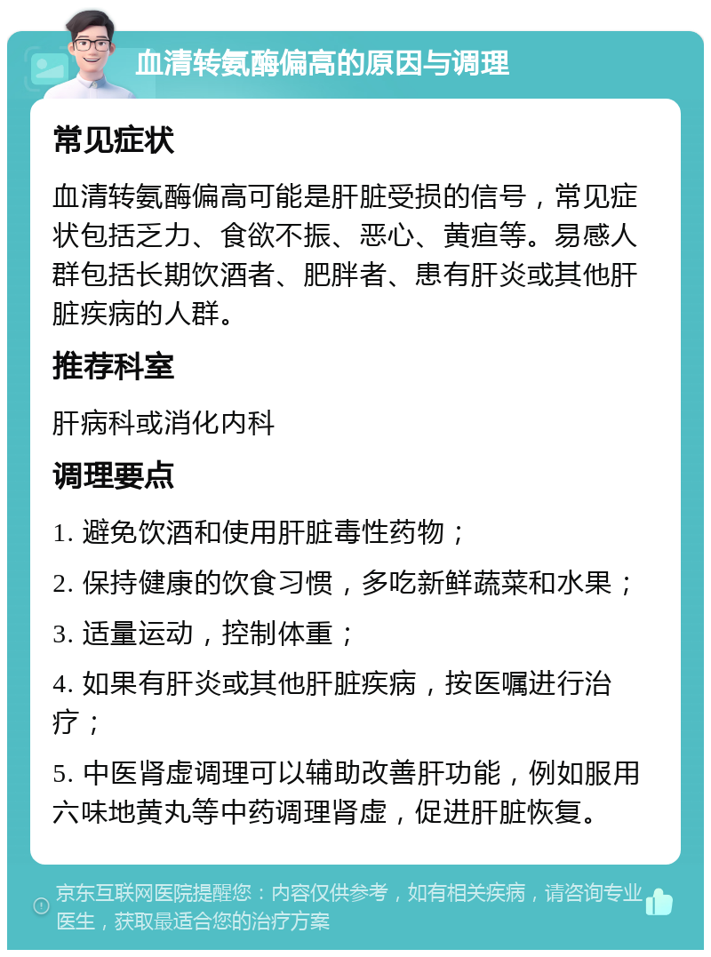 血清转氨酶偏高的原因与调理 常见症状 血清转氨酶偏高可能是肝脏受损的信号，常见症状包括乏力、食欲不振、恶心、黄疸等。易感人群包括长期饮酒者、肥胖者、患有肝炎或其他肝脏疾病的人群。 推荐科室 肝病科或消化内科 调理要点 1. 避免饮酒和使用肝脏毒性药物； 2. 保持健康的饮食习惯，多吃新鲜蔬菜和水果； 3. 适量运动，控制体重； 4. 如果有肝炎或其他肝脏疾病，按医嘱进行治疗； 5. 中医肾虚调理可以辅助改善肝功能，例如服用六味地黄丸等中药调理肾虚，促进肝脏恢复。