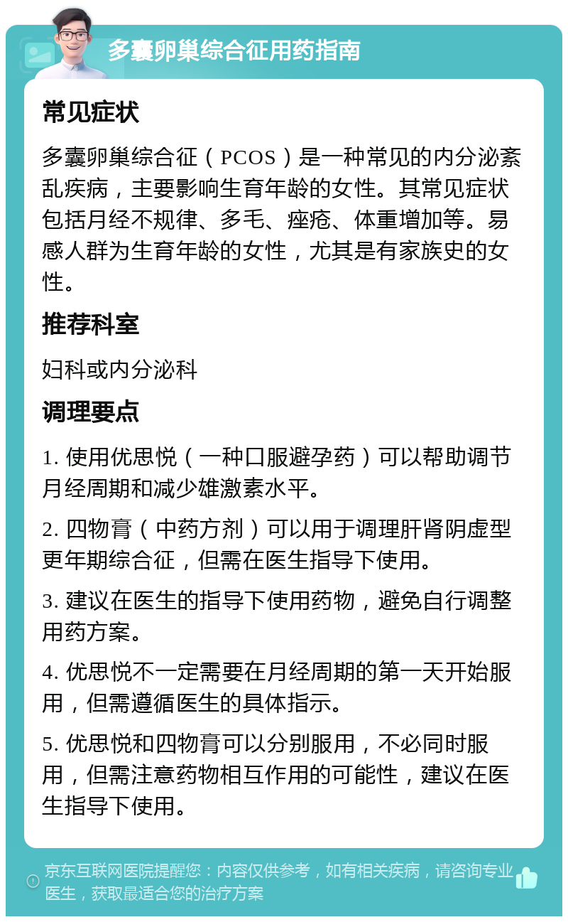 多囊卵巢综合征用药指南 常见症状 多囊卵巢综合征（PCOS）是一种常见的内分泌紊乱疾病，主要影响生育年龄的女性。其常见症状包括月经不规律、多毛、痤疮、体重增加等。易感人群为生育年龄的女性，尤其是有家族史的女性。 推荐科室 妇科或内分泌科 调理要点 1. 使用优思悦（一种口服避孕药）可以帮助调节月经周期和减少雄激素水平。 2. 四物膏（中药方剂）可以用于调理肝肾阴虚型更年期综合征，但需在医生指导下使用。 3. 建议在医生的指导下使用药物，避免自行调整用药方案。 4. 优思悦不一定需要在月经周期的第一天开始服用，但需遵循医生的具体指示。 5. 优思悦和四物膏可以分别服用，不必同时服用，但需注意药物相互作用的可能性，建议在医生指导下使用。