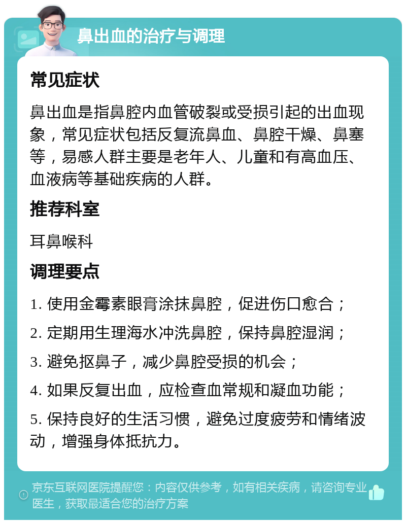 鼻出血的治疗与调理 常见症状 鼻出血是指鼻腔内血管破裂或受损引起的出血现象，常见症状包括反复流鼻血、鼻腔干燥、鼻塞等，易感人群主要是老年人、儿童和有高血压、血液病等基础疾病的人群。 推荐科室 耳鼻喉科 调理要点 1. 使用金霉素眼膏涂抹鼻腔，促进伤口愈合； 2. 定期用生理海水冲洗鼻腔，保持鼻腔湿润； 3. 避免抠鼻子，减少鼻腔受损的机会； 4. 如果反复出血，应检查血常规和凝血功能； 5. 保持良好的生活习惯，避免过度疲劳和情绪波动，增强身体抵抗力。