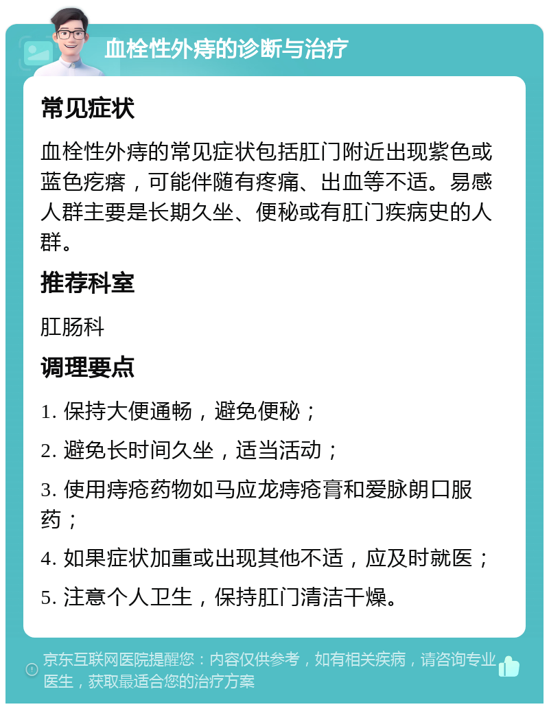 血栓性外痔的诊断与治疗 常见症状 血栓性外痔的常见症状包括肛门附近出现紫色或蓝色疙瘩，可能伴随有疼痛、出血等不适。易感人群主要是长期久坐、便秘或有肛门疾病史的人群。 推荐科室 肛肠科 调理要点 1. 保持大便通畅，避免便秘； 2. 避免长时间久坐，适当活动； 3. 使用痔疮药物如马应龙痔疮膏和爱脉朗口服药； 4. 如果症状加重或出现其他不适，应及时就医； 5. 注意个人卫生，保持肛门清洁干燥。