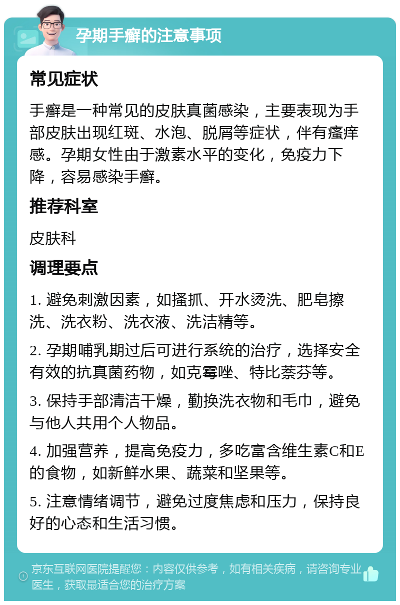 孕期手癣的注意事项 常见症状 手癣是一种常见的皮肤真菌感染，主要表现为手部皮肤出现红斑、水泡、脱屑等症状，伴有瘙痒感。孕期女性由于激素水平的变化，免疫力下降，容易感染手癣。 推荐科室 皮肤科 调理要点 1. 避免刺激因素，如搔抓、开水烫洗、肥皂擦洗、洗衣粉、洗衣液、洗洁精等。 2. 孕期哺乳期过后可进行系统的治疗，选择安全有效的抗真菌药物，如克霉唑、特比萘芬等。 3. 保持手部清洁干燥，勤换洗衣物和毛巾，避免与他人共用个人物品。 4. 加强营养，提高免疫力，多吃富含维生素C和E的食物，如新鲜水果、蔬菜和坚果等。 5. 注意情绪调节，避免过度焦虑和压力，保持良好的心态和生活习惯。