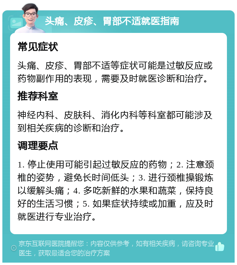 头痛、皮疹、胃部不适就医指南 常见症状 头痛、皮疹、胃部不适等症状可能是过敏反应或药物副作用的表现，需要及时就医诊断和治疗。 推荐科室 神经内科、皮肤科、消化内科等科室都可能涉及到相关疾病的诊断和治疗。 调理要点 1. 停止使用可能引起过敏反应的药物；2. 注意颈椎的姿势，避免长时间低头；3. 进行颈椎操锻炼以缓解头痛；4. 多吃新鲜的水果和蔬菜，保持良好的生活习惯；5. 如果症状持续或加重，应及时就医进行专业治疗。