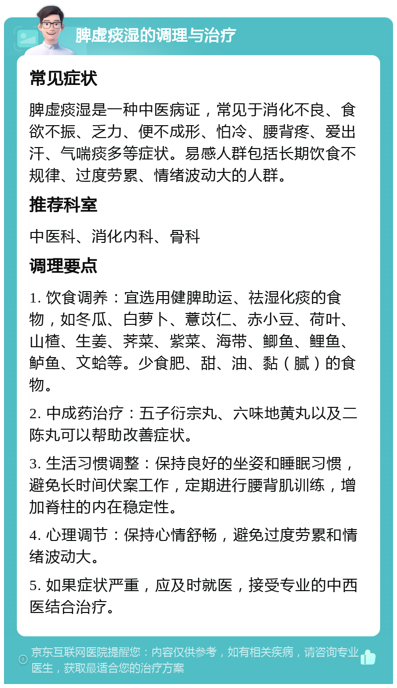 脾虚痰湿的调理与治疗 常见症状 脾虚痰湿是一种中医病证，常见于消化不良、食欲不振、乏力、便不成形、怕冷、腰背疼、爱出汗、气喘痰多等症状。易感人群包括长期饮食不规律、过度劳累、情绪波动大的人群。 推荐科室 中医科、消化内科、骨科 调理要点 1. 饮食调养：宜选用健脾助运、祛湿化痰的食物，如冬瓜、白萝卜、薏苡仁、赤小豆、荷叶、山楂、生姜、荠菜、紫菜、海带、鲫鱼、鲤鱼、鲈鱼、文蛤等。少食肥、甜、油、黏（腻）的食物。 2. 中成药治疗：五子衍宗丸、六味地黄丸以及二陈丸可以帮助改善症状。 3. 生活习惯调整：保持良好的坐姿和睡眠习惯，避免长时间伏案工作，定期进行腰背肌训练，增加脊柱的内在稳定性。 4. 心理调节：保持心情舒畅，避免过度劳累和情绪波动大。 5. 如果症状严重，应及时就医，接受专业的中西医结合治疗。